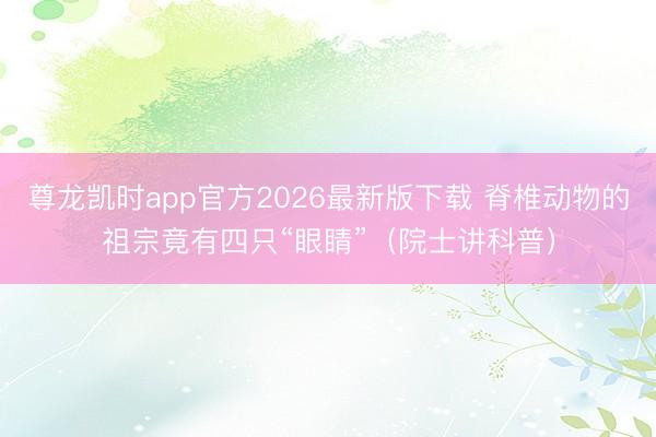尊龙凯时app官方2026最新版下载 脊椎动物的祖宗竟有四只“眼睛”(院士讲科普)
