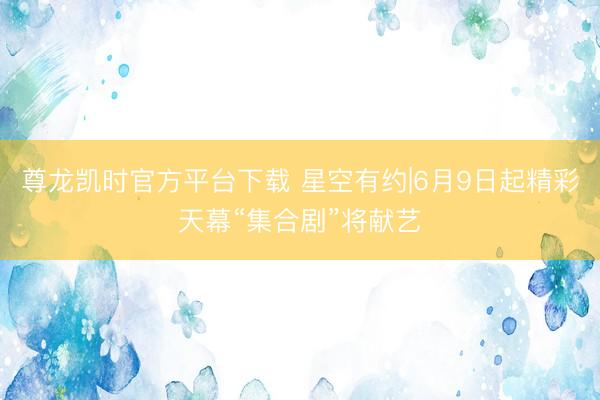 尊龙凯时官方平台下载 星空有约|6月9日起精彩天幕“集合剧”将献艺