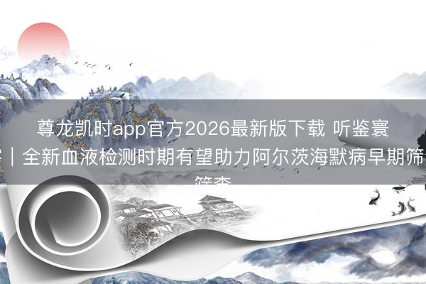 尊龙凯时app官方2026最新版下载 听鉴寰宇｜全新血液检测时期有望助力阿尔茨海默病早期筛查