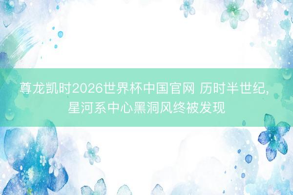尊龙凯时2026世界杯中国官网 历时半世纪， 星河系中心黑洞风终被发现