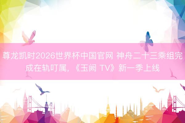 尊龙凯时2026世界杯中国官网 神舟二十三乘组完成在轨叮属， 《玉阙 TV》新一季上线