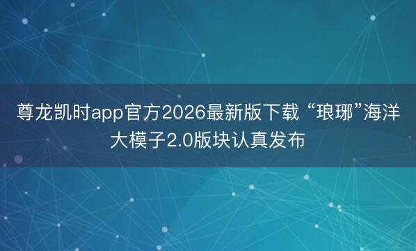 尊龙凯时app官方2026最新版下载 “琅琊”海洋大模子2.0版块认真发布