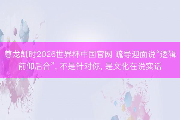 尊龙凯时2026世界杯中国官网 疏导迎面说“逻辑前仰后合”， 不是针对你， 是文化在说实话