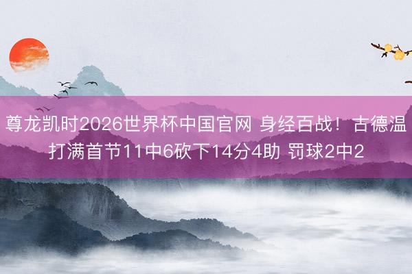 尊龙凯时2026世界杯中国官网 身经百战！古德温打满首节11中6砍下14分4助 