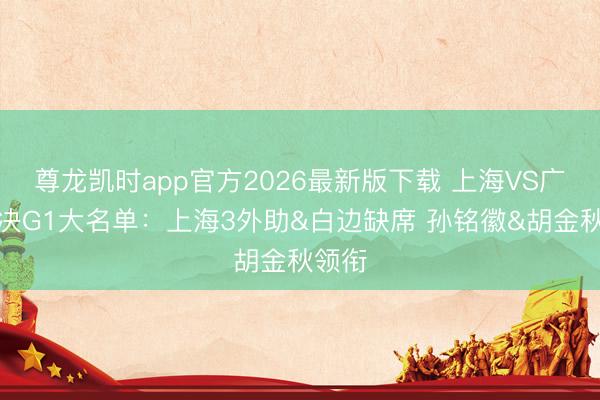 尊龙凯时app官方2026最新版下载 上海VS广厦总决G1大名单：上海3外助&a