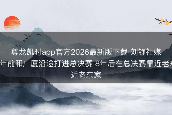 尊龙凯时app官方2026最新版下载 刘铮社媒：8年前和广厦沿途打进总决赛 8年后在总决赛靠近老东家
