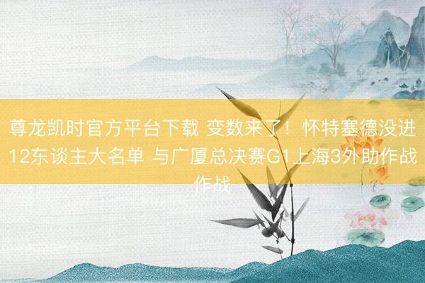尊龙凯时官方平台下载 变数来了！怀特塞德没进12东谈主大名单 与广厦总决赛G1上海3外助作战