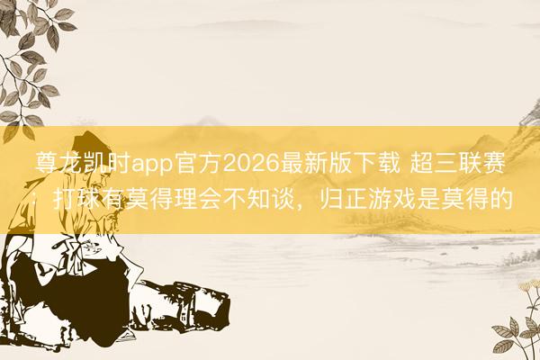 尊龙凯时app官方2026最新版下载 超三联赛：打球有莫得理会不知谈，<a href=