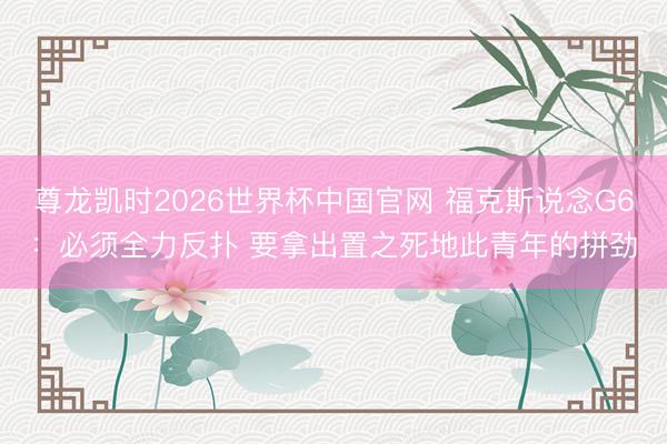 尊龙凯时2026世界杯中国官网 福克斯说念G6：必须全力反扑 要拿出置之死地此青年的拼劲