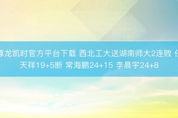 尊龙凯时官方平台下载 西北工大送湖南师大2连败 任天祥19+5断 常海鹏24+15 李晨宇24+8