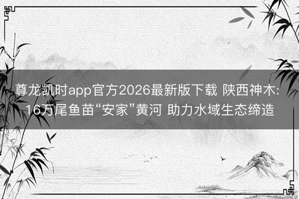 尊龙凯时app官方2026最新版下载 陕西神木: 16万尾鱼