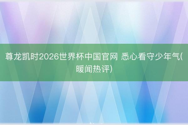 尊龙凯时2026世界杯中国官网 悉心看守少年气(暖闻热评)
