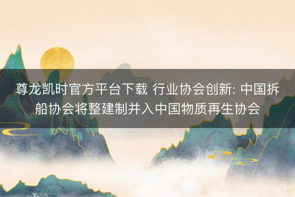 尊龙凯时官方平台下载 行业协会创新: 中国拆船协会将整建制并入中国物质再生协会