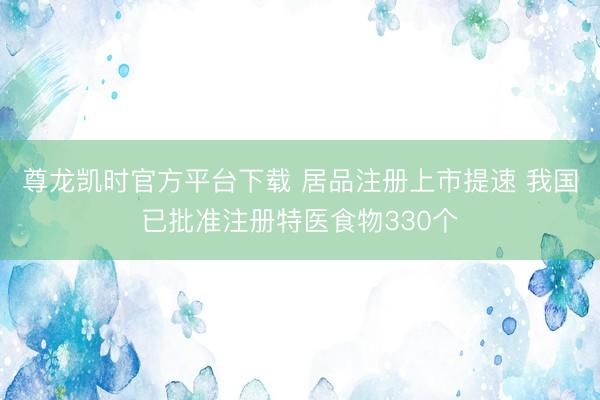 尊龙凯时官方平台下载 居品注册上市提速 我国已批准注册特医食物330个