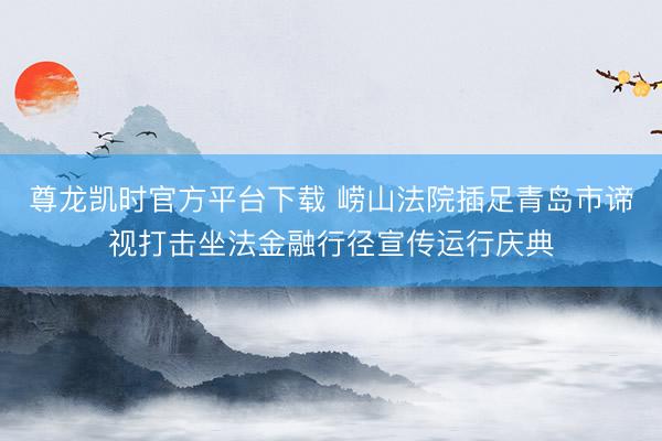 尊龙凯时官方平台下载 崂山法院插足青岛市谛视打击坐法金融行径宣传运行庆典