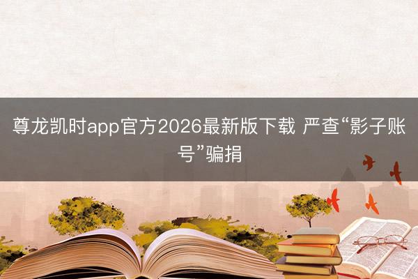 尊龙凯时app官方2026最新版下载 严查“影子账号”骗捐