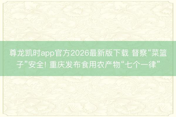 尊龙凯时app官方2026最新版下载 督察“菜篮子”安全! 重庆发布食用农产物“七个一律”