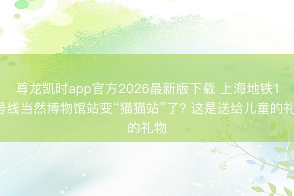 尊龙凯时app官方2026最新版下载 上海地铁13号线当然博物馆站变“猫猫站”了? 这是送给儿童的礼物