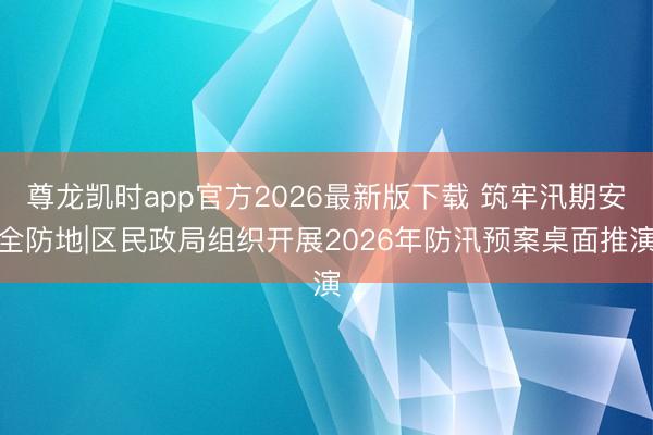 尊龙凯时app官方2026最新版下载 筑牢汛期安全防地|区民政局组织开展2026年防汛预案桌面推演
