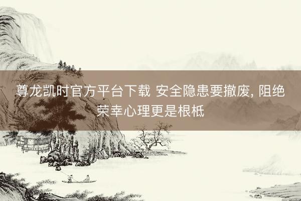尊龙凯时官方平台下载 安全隐患要撤废， 阻绝荣幸心理更是根柢