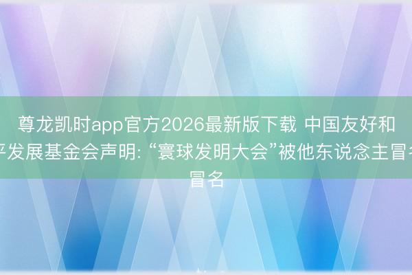 尊龙凯时app官方2026最新版下载 中国友好和平发展基金会声明: “寰球发明大会”被他东说念主冒名