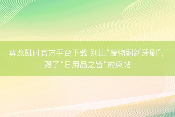 尊龙凯时官方平台下载 别让“废物翻新牙刷”, 毁了“日用品之皆”的柬帖
