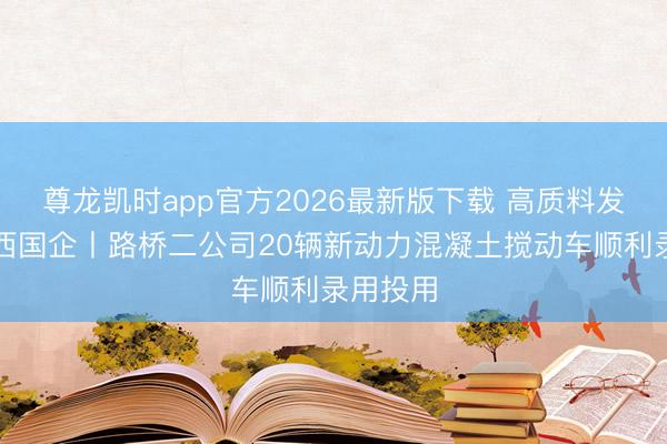 尊龙凯时app官方2026最新版下载 高质料发展看山西国企丨路桥二公司20辆新动力混凝土搅动车顺利录用投用