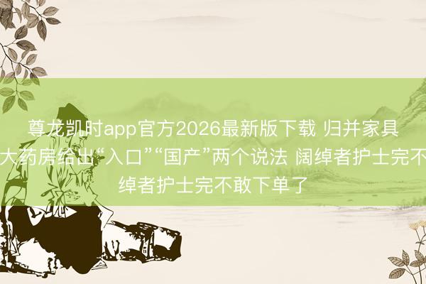 尊龙凯时app官方2026最新版下载 归并家具阿里健康大药房给出“入口”“国产”两个说法 阔绰者护士完不敢下单了