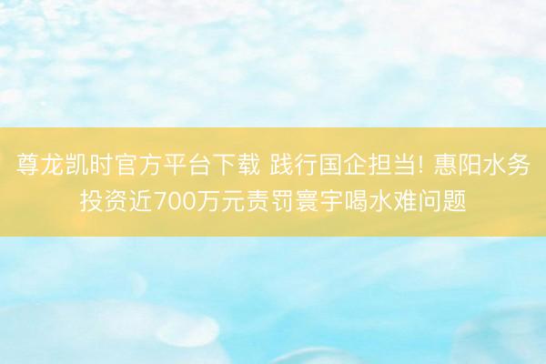 尊龙凯时官方平台下载 践行国企担当! 惠阳水务投资近700万元责罚寰宇喝水难问题
