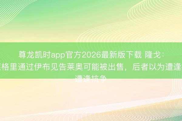 尊龙凯时app官方2026最新版下载 隆戈：阿莱格里通过伊布见告莱奥可能被出售，后者以为遭逢抗争