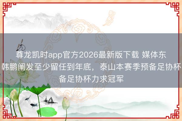 尊龙凯时app官方2026最新版下载 媒体东说念主：韩鹏阐发至少留任到年底，泰山本赛季预备足协杯力求冠军