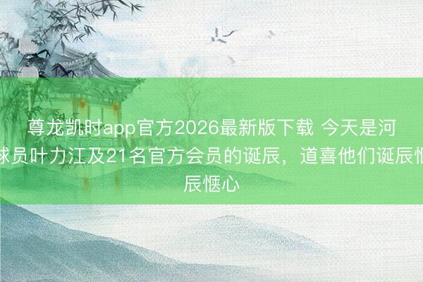 尊龙凯时app官方2026最新版下载 今天是河南球员叶力江及21名官方会员的诞辰,道喜他们诞辰惬心