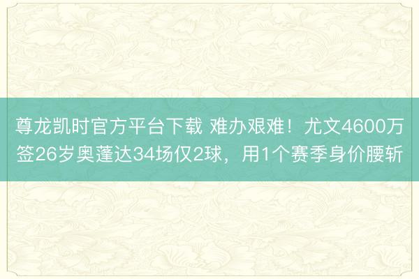 尊龙凯时官方平台下载 难办艰难！尤文4600万签26岁奥蓬达34场仅2球，用1个赛季身价腰斩
