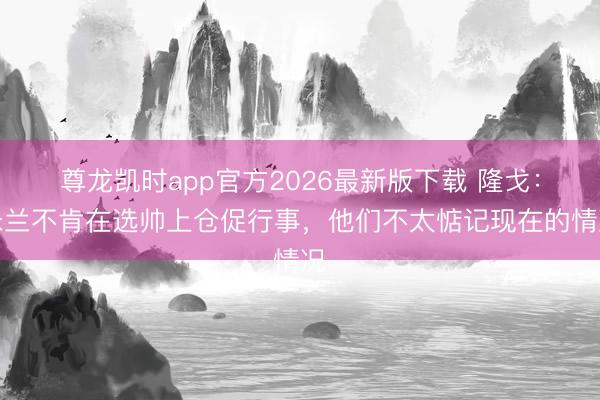 尊龙凯时app官方2026最新版下载 隆戈：米兰不肯在选帅上仓促行事，他们不太惦记现在的情况