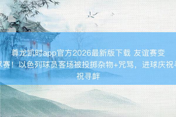 尊龙凯时app官方2026最新版下载 友谊赛变友尽赛！以色列球员客场被投掷杂物+