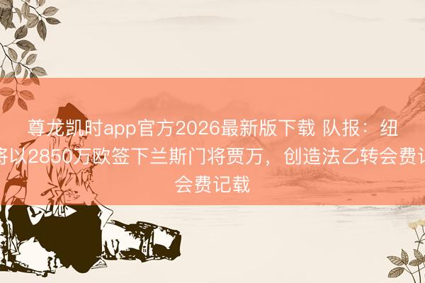 尊龙凯时app官方2026最新版下载 队报：纽卡将以2850万欧签下兰斯门将贾万，创造法乙转会费记载
