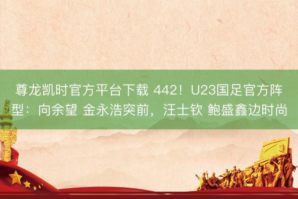 尊龙凯时官方平台下载 442！U23国足官方阵型：向余望 金永浩突前，汪士钦 鲍盛鑫边时尚