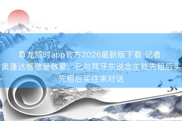 尊龙凯时app官方2026最新版下载 记者：摩纳哥对奥蓬达感敬爱敬爱，已与其牙东说念主就先租后买往来对话