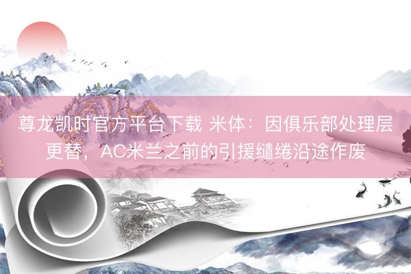 尊龙凯时官方平台下载 米体：因俱乐部处理层更替，AC米兰之前的引援缱绻沿途作废