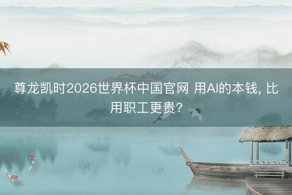 尊龙凯时2026世界杯中国官网 用AI的本钱， 比用职工更贵?