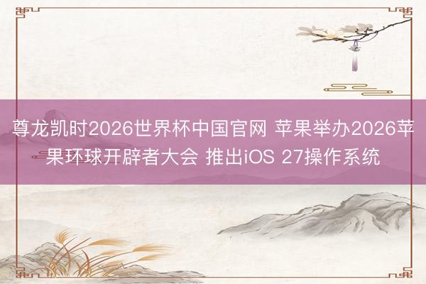 尊龙凯时2026世界杯中国官网 苹果举办2026苹果环球开辟者大会 推出iOS 27操作系统