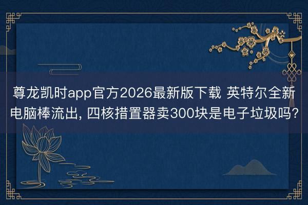 尊龙凯时app官方2026最新版下载 英特尔全新电脑棒流出， 四核措置器卖300块是电子垃圾吗?