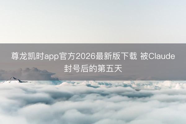 尊龙凯时app官方2026最新版下载 被Claude封号后的第五天
