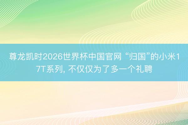 尊龙凯时2026世界杯中国官网 “归国”的小米17T系列， 不仅仅为了多一个礼聘