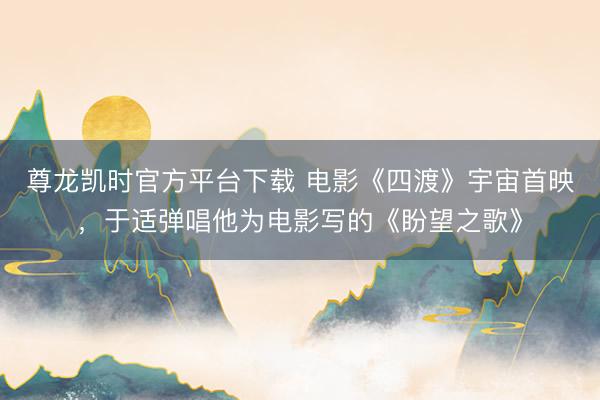 尊龙凯时官方平台下载 电影《四渡》宇宙首映，于适弹唱他为电影写的《盼望之歌》