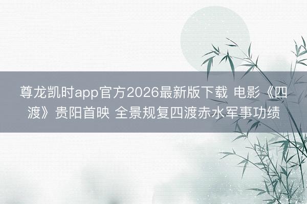 尊龙凯时app官方2026最新版下载 电影《四渡》贵阳首映 全景规复四渡赤水军事功绩