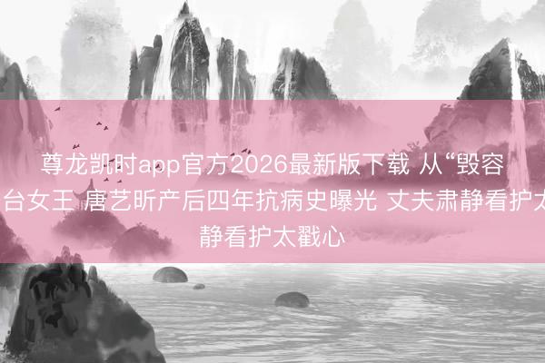 尊龙凯时app官方2026最新版下载 从“毁容”到舞台女王 唐艺昕产后四年抗病史曝光 丈夫肃静看护太戳心
