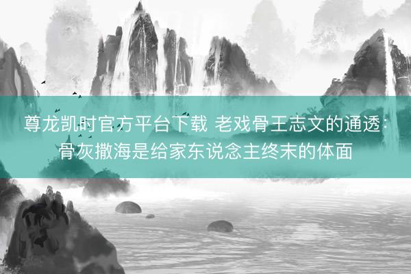 尊龙凯时官方平台下载 老戏骨王志文的通透：骨灰撒海是给家东说念主终末的体面