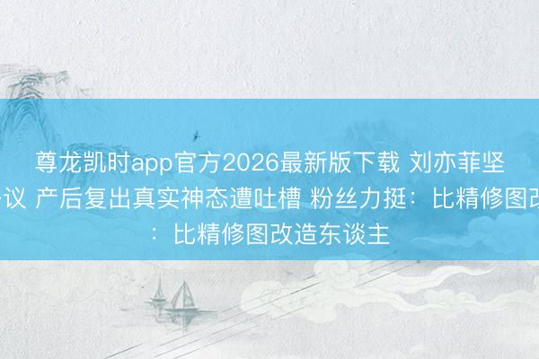 尊龙凯时app官方2026最新版下载 刘亦菲坚拒P图惹争议 产后复出真实神态遭吐槽 粉丝力挺：比精修图改造东谈主