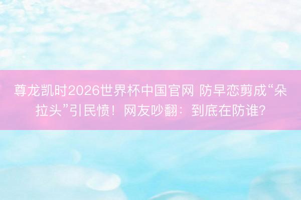 尊龙凯时2026世界杯中国官网 防早恋剪成“朵拉头”引民愤！网友吵翻：到底在防谁？